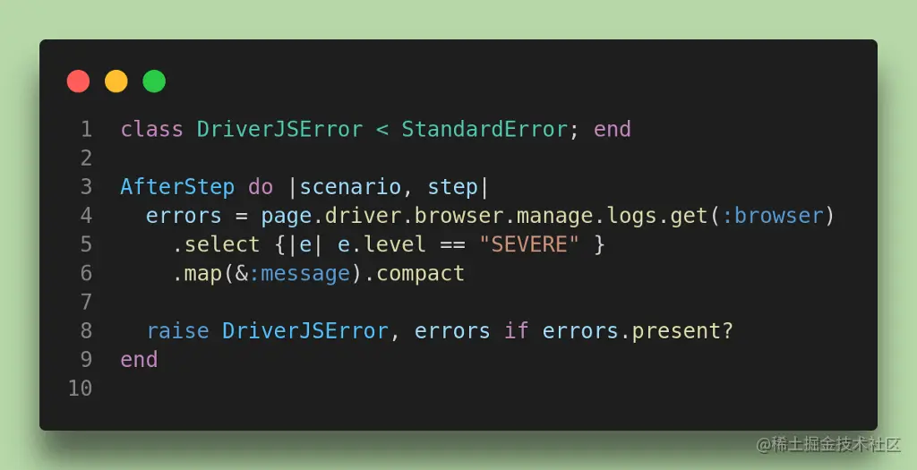 class DriverJSError < StandardError; end AfterStep do |scenario, step| errors = page.driver.browser.manage.logs.get(:browser) .select {|e| e.level == “SEVERE” } .map(&:message).compact raise DriverJSError, errors if errors.present? end