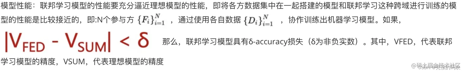 联邦学习模型的性能要充分逼近理想模型的性能，即将各方数据集中在一起搭建的模型和联邦学习这种跨域进行训练的模型的性能是比较接近的，即:N个参与方[外链图片转存失败,源站可能有防盗链机制,建议将图片保存下来直接上传(img-BGRbrspJ-1641122739774)(/Users/dubaokun/Desktop/1 work/1.历练成长/进步成长/图片/clip_image004.jpg)]，通过使用各自数据[外链图片转存失败,源站可能有防盗链机制,建议将图片保存下来直接上传(img-JbBxVFfH-1641122739775)(/Users/dubaokun/Desktop/1 work/1.历练成长/进步成长/图片/clip_image006.jpg)]，协作训练出机器学习模型。如果，[外链图片转存失败,源站可能有防盗链机制,建议将图片保存下来直接上传(img-YWLdFWEA-1641122739775)(/Users/dubaokun/Desktop/1 work/1.历练成长/进步成长/图片/clip_image008.jpg)]那么，联邦学习模型具有δ-accuracy损失（δ为非负实数）。其中，VFED，代表联邦学习模型的精度，VSUM，代表理想模型的精度